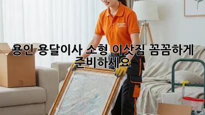용인 용달이사 소형 이삿짐, 꼼꼼하게 준비하세요!
